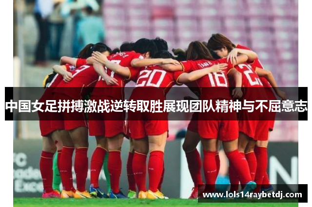 中国女足拼搏激战逆转取胜展现团队精神与不屈意志