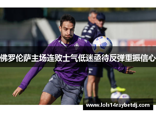 佛罗伦萨主场连败士气低迷亟待反弹重振信心
