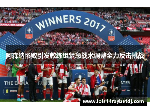 阿森纳惨败引发教练组紧急战术调整全力反击挑战