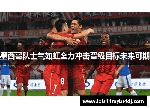 墨西哥队士气如虹全力冲击晋级目标未来可期