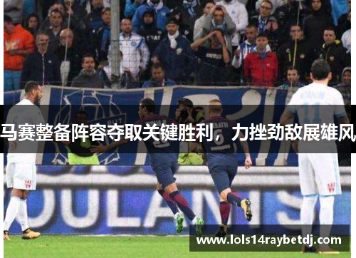 马赛整备阵容夺取关键胜利，力挫劲敌展雄风