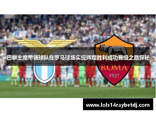 巴黎主席带领球队在罗马球场实现辉煌胜利成功晋级之路探秘