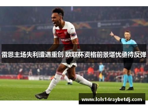 雷恩主场失利遭遇重创 欧联杯资格前景堪忧亟待反弹