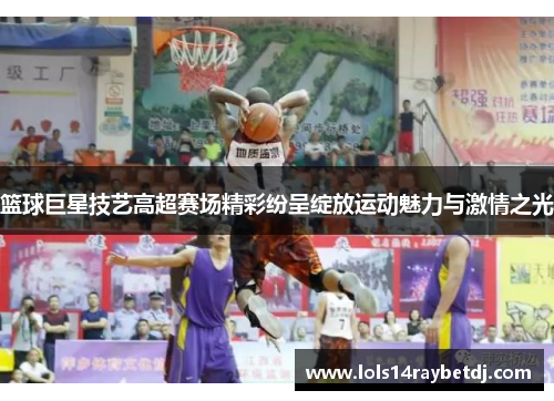 篮球巨星技艺高超赛场精彩纷呈绽放运动魅力与激情之光