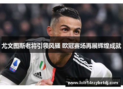 尤文图斯老将引领风骚 欧冠赛场再展辉煌成就