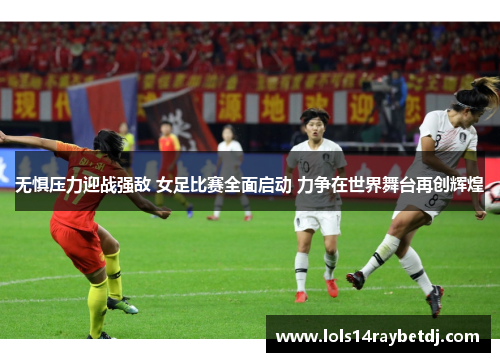 无惧压力迎战强敌 女足比赛全面启动 力争在世界舞台再创辉煌