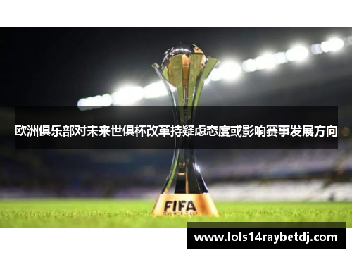 欧洲俱乐部对未来世俱杯改革持疑虑态度或影响赛事发展方向