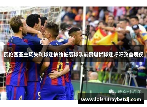 瓦伦西亚主场失利球迷情绪低落球队前景堪忧球迷呼吁改善表现