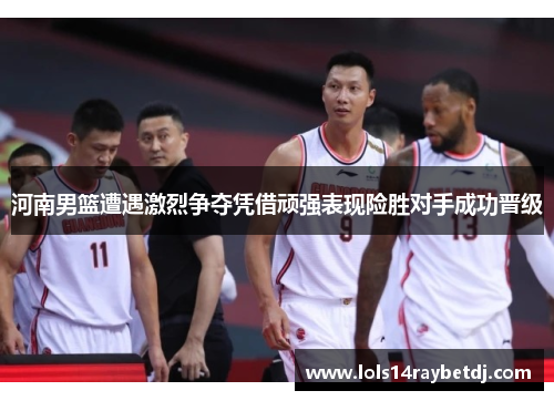 河南男篮遭遇激烈争夺凭借顽强表现险胜对手成功晋级