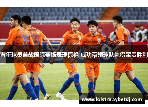 青年球员首战国际赛场表现惊艳 成功带领球队赢得宝贵胜利